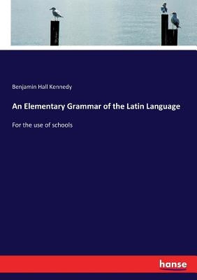 An Elementary Grammar of the Latin Language: For the use of schools by Kennedy, Benjamin Hall