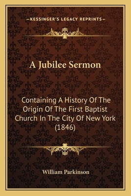 A Jubilee Sermon: Containing A History Of The Origin Of The First Baptist Church In The City Of New York (1846) by Parkinson, William