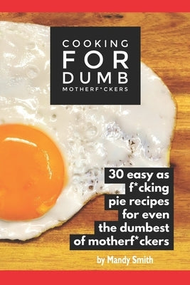 Cooking for Dumb Motherf*ckers, 30 Easy As Pie Recipes for Even the Dumbest of Motherf*ckers by Smith, Mandy