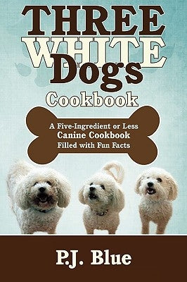 Three White Dogs Cookbook: A Five-Ingredient or Less Canine Cookbook Filled with Fun Facts by Blue, P. J.