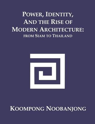 Power, Identity, and the Rise of Modern Architecture: from Siam to Thailand by Noobanjong, Koompong