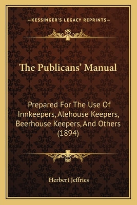 The Publicans' Manual: Prepared For The Use Of Innkeepers, Alehouse Keepers, Beerhouse Keepers, And Others (1894) by Jeffries, Herbert