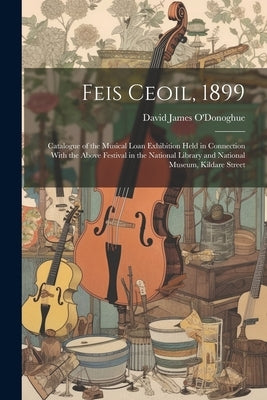 Feis Ceoil, 1899: Catalogue of the Musical Loan Exhibition Held in Connection With the Above Festival in the National Library and Nation by O'Donoghue, David James