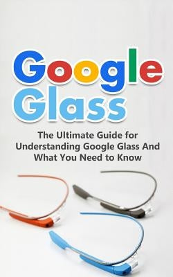 Google Glass: The Ultimate Guide for Understanding Google Glass And What You Need to Know by Durant, Brad