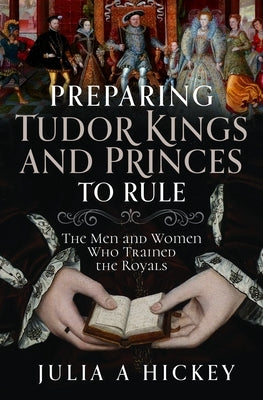 Preparing Tudor Kings and Princes to Rule: The Men and Women Who Trained the Royals by Hickey, Julia A.