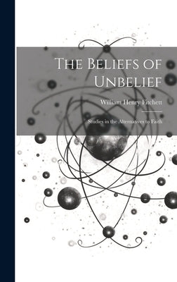 The Beliefs of Unbelief: Studies in the Alternatives to Faith by Fitchett, William Henry