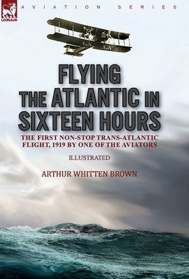 Flying the Atlantic in Sixteen Hours: the First Non-Stop Trans-Atlantic Flight, 1919 by One of the Aviators by Brown, Arthur Whitten