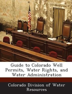 Guide to Colorado Well Permits, Water Rights, and Water Administration by Colorado Division of Water Resources