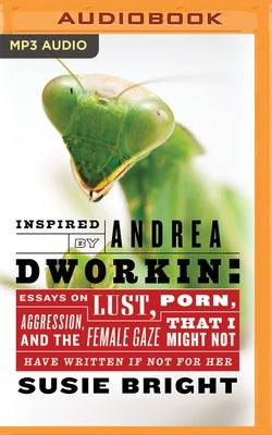 Inspired by Andrea Dworkin: Essays on Lust, Aggression, Porn, & the Female Gaze That I Might Not Have Written If Not for Her by Bright, Susie