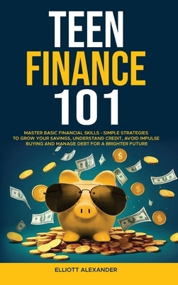 Teen Finance 101: Master Basic Financial Skills - Simple Strategies to Grow Your Savings, Understand Credit, Avoid Impulse Buying And Ma by Alexander, Elliott