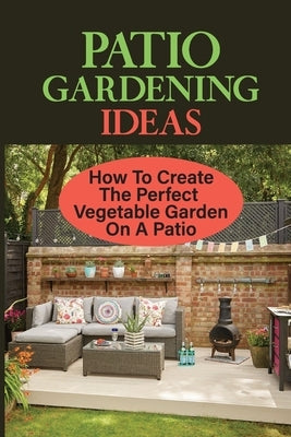 Patio Gardening Ideas: How To Create The Perfect Vegetable Garden On A Patio: Patio Gardening Ideas by Degiorgio, Korey