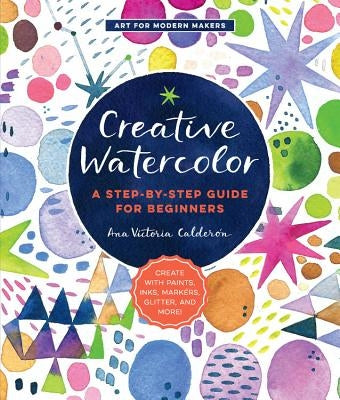 Creative Watercolor: A Step-By-Step Guide for Beginners--Create with Paints, Inks, Markers, Glitter, and More! by Calderon, Ana Victoria