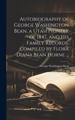 Autobiography of George Washington Bean, a Utah Pioneer of 1847, and His Family Records, Compiled by Flora Diana Bean Horne ... by Bean, George Washington 1831-1897