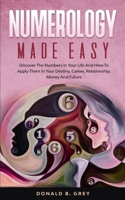 Numerology Made Easy: Discover The Numbers In Your Life And How To Apply Them In Your Destiny, Career, Relationship, Money And Future by Grey, Donald B.