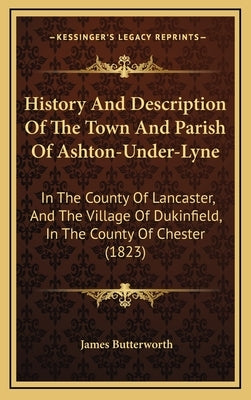 History And Description Of The Town And Parish Of Ashton-Under-Lyne: In The County Of Lancaster, And The Village Of Dukinfield, In The County Of Chest by Butterworth, James