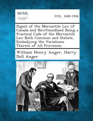 Digest of the Mercantile Law of Canada and Newfoundland Being a Practical Code of the Mercantile Law Both Common and Statute, Embodying the Variations by Anger, William Henry