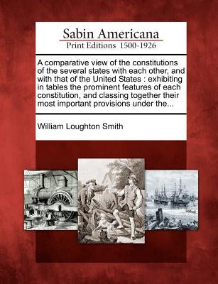 A Comparative View of the Constitutions of the Several States with Each Other, and with That of the United States: Exhibiting in Tables the Prominent by Smith, William Loughton