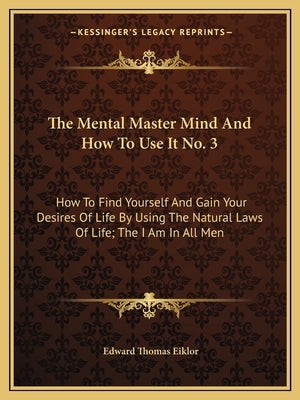 The Mental Master Mind And How To Use It No. 3: How To Find Yourself And Gain Your Desires Of Life By Using The Natural Laws Of Life; The I Am In All by Eiklor, Edward Thomas