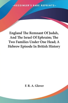 England The Remnant Of Judah, And The Israel Of Ephraim; The Two Families Under One Head; A Hebrew Episode In British History by Glover, F. R. a.