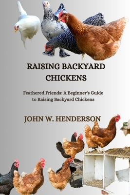 Raising Backyard Chickens: Feathered Friends: A Beginner's Guide to Raising Backyard Chickens by W. Henderson, John