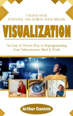 Visualization: Unlock Your Potential and Achieve Your Dreams (An Easy & Proven Way to Reprogramming Your Subconscious Mind & Work) by Daniels, Arthur