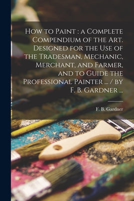 How to Paint: a Complete Compendium of the Art. Designed for the Use of the Tradesman, Mechanic, Merchant, and Farmer, and to Guide by Gardner, F. B. (Franklin B. ).