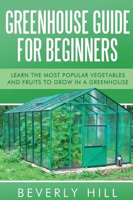 Greenhouse Guide For Beginners: Learn the Most Popular Vegetables and Fruits to Grow in a Greenhouse by Hill, Beverly