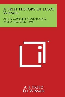 A Brief History of Jacob Wismer: And a Complete Genealogical Family Register (1893) by Fretz, A. J.