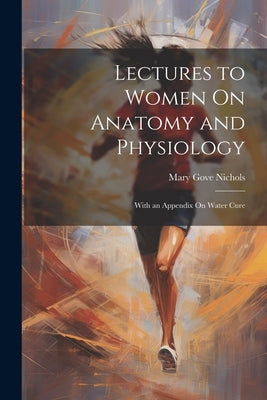 Lectures to Women On Anatomy and Physiology: With an Appendix On Water Cure by Nichols, Mary Gove