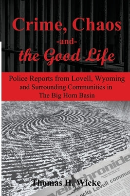 Crime, Chaos and the Good Life: Police Reports from Lovell, Wyoming and Surrounding Communities in the Big Horn Basin by Wicke Ph. D., Thomas H.