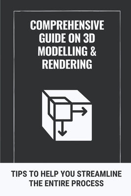 Comprehensive Guide On 3D Modelling & Rendering: Tips To Help You Streamline The Entire Process: 3D Modelling Guide by Penalver, Robin