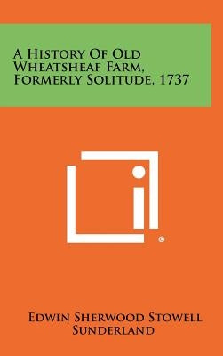 A History of Old Wheatsheaf Farm, Formerly Solitude, 1737 by Sunderland, Edwin Sherwood Stowell