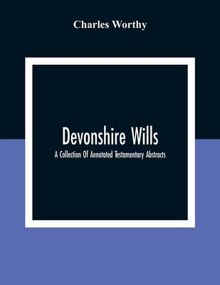 Devonshire Wills: A Collection Of Annotated Testamentary Abstracts, Together With The Family History And Genealogy Of Many Of The Most A by Worthy, Charles