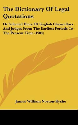 The Dictionary Of Legal Quotations: Or Selected Dicta Of English Chancellors And Judges From The Earliest Periods To The Present Time (1904) by Norton-Kyshe, James William