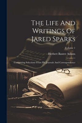 The Life And Writings Of Jared Sparks: Comprising Selections From His Journals And Correspondence; Volume 1 by Adams, Herbert Baxter