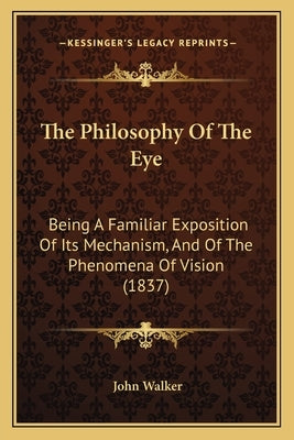 The Philosophy Of The Eye: Being A Familiar Exposition Of Its Mechanism, And Of The Phenomena Of Vision (1837) by Walker, John