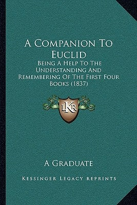 A Companion To Euclid: Being A Help To The Understanding And Remembering Of The First Four Books (1837) by A. Graduate