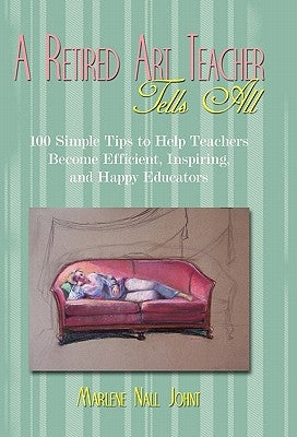 A Retired Art Teacher Tells All: One Hundred Simple Tips to Help Teachers Become Efficient, Inspiring, and Happy Educators by Johnt, Marlene Nall