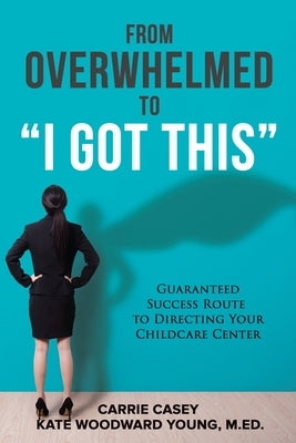 From Overwhelmed to I Got This: Guaranteed Success Route to Directing Your Childcare Center by Casey, Carrie