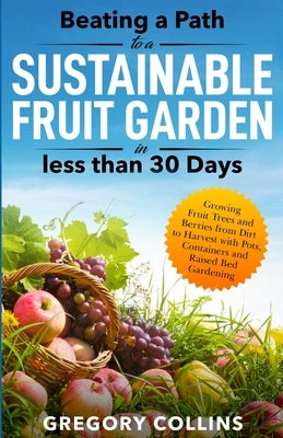 Beating a Path to a Sustainable Fruit Garden in Less Than 30 Days: Growing Fruit Trees and Berries from Dirt to Harvest with Pots, Containers, and Rai by Collins, Gregory