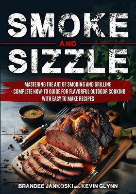 Smoke and Sizzle Mastering the Art of Smoking and Grilling - Complete How-To Guide For Flavorful Outdoor Cooking With Easy To Make Recipes by Jankoski, Brandee