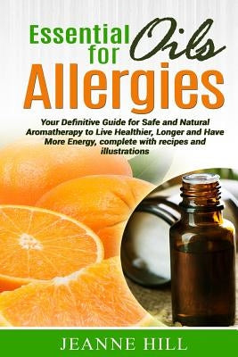 Essential Oils for Allergies: Your Definitive Guide for Safe and Natural Aromatherapy to Live Healthier, Longer and Have More Energy, complete with by Hill, Jeanne