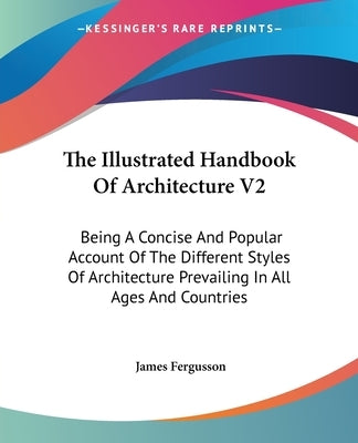 The Illustrated Handbook Of Architecture V2: Being A Concise And Popular Account Of The Different Styles Of Architecture Prevailing In All Ages And Co by Fergusson, James