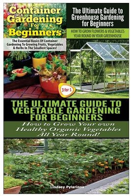 Container Gardening For Beginners & The Ultimate Guide to Greenhouse Gardening for Beginners & The Ultimate Guide to Vegetable Gardening for Beginners by Pylarinos, Lindsey