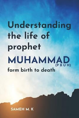 Understanding the Life of Prophet Muhammad (PBUH): From birth to death by K, Sameh M.