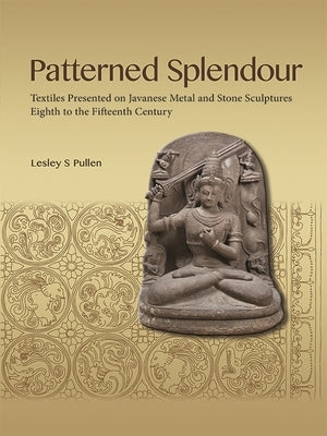 Patterned Splendour: Textiles Presented on Javanese Metal and Stone Sculptures; Eighth to Fifteenth Century by Pullen, Lesley