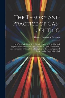 The Theory and Practice of Gas-Lighting: In Which Is Exhibited an Historical Sketch of the Rise and Progress of the Science; and the Theories of Light by Peckston, Thomas Snowden