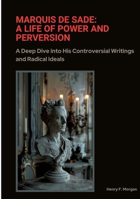 Marquis de Sade: A Life of Power and Perversion: A Deep Dive into His Controversial Writings and Radical Ideals by Morgan, Henry F.