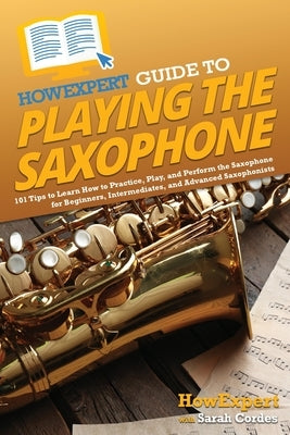 HowExpert Guide to Playing the Saxophone: 101 Tips to Learn How to Practice, Play, and Perform the Saxophone for Beginners, Intermediates, and Advance by Howexpert