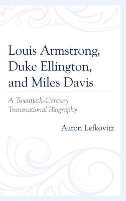 Louis Armstrong, Duke Ellington, and Miles Davis: A Twentieth-Century Transnational Biography by Lefkovitz, Aaron